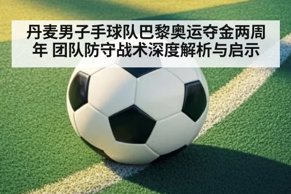 丹麦男子手球队巴黎奥运夺金两周年 团队防守战术深度解析与启示