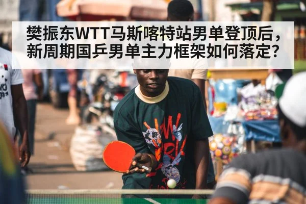 樊振东WTT马斯喀特站男单登顶后,新周期国乒男单主力框架如何落定?