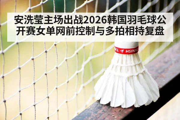 安洗莹主场出战2026韩国羽毛球公开赛女单网前控制与多拍相持复盘